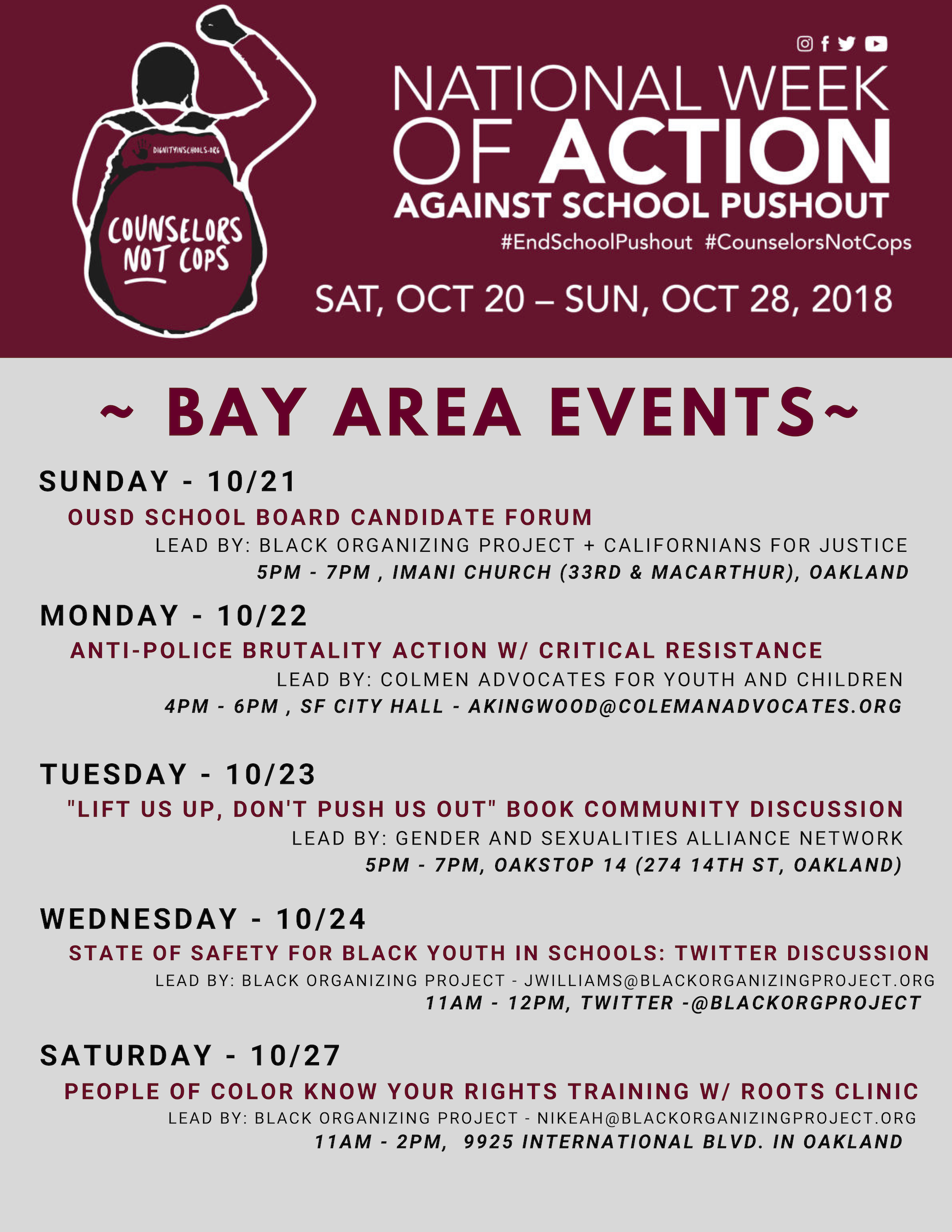 BAY AREA EVENTS~ SUNDAY - 10/21 OUSD SCHOOL BOARD CANDIDATE FORUM LEAD BY: BLACK ORGANIZING PROJECT + CALIFORNIANS FOR JUSTICE 5PM - 7PM , IMANI CHURCH (33RD & MACARTHUR), OAKLAND MONDAY - 10/22 ANTI-POLICE BRUTALITY ACTION W/ CRITICAL RESISTANCE LEAD BY: COLMEN ADVOCATES FOR YOUTH AND CHILDREN 4PM - 6PM , SF CITY HALL - AKINGWOOD@COLEMANADVOCATES.ORG TUESDAY - 10/23 "LIFT US UP, DON'T PUSH US OUT" BOOK COMMUNITY DISCUSSION LEAD BY: GENDER AND SEXUALITIES ALLIANCE NETWORK 5PM - 7PM, OAKSTOP 14 (274 14TH ST, OAKLAND) WEDNESDAY - 10/24 STATE OF SAFETY FOR BLACK YOUTH IN SCHOOLS: TWITTER DISCUSSION LEAD BY: BLACK ORGANIZING PROJECT - JWILLIAMS@BLACKORGANIZINGPROJECT.ORG 11AM - 12PM, TWITTER -@BLACKORGPROJECT SATURDAY - 10/27 PEOPLE OF COLOR KNOW YOUR RIGHTS TRAINING W/ ROOTS CLINIC LEAD BY: BLACK ORGANIZING PROJECT - NIKEAH@BLACKORGANIZINGPROJECT.ORG 11AM - 2PM, 9925 INTERNATIONAL BLVD. IN OAKLAND